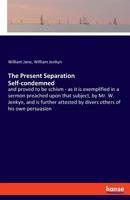 The Present Separation Self-condemned, and Proved to Be Schism: as It is Exemplified in a Sermon Preached Upon That Subject, by Mr. W. Jenkyn, and is ... All Produced in Answer to a Letter From A... 1014517680 Book Cover