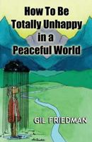 How to Be Totally Unhappy in a Peaceful World : Everything You Ever Wanted to Know About Being Unhappy - A Complete Manuel with Rules, Exercises, a Midterm, and a Final Exam 1484913248 Book Cover