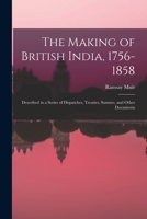 The Making of British India, 1756-1858: Described in a Series of Dispatches, Treaties, Statutes, and Other Documents 1014077850 Book Cover
