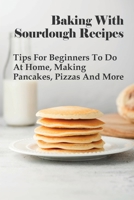 Baking With Sourdough Recipes: Tips For Beginners To Do At Home, Making Pancakes, Pizzas And More: And Cakes B096TL8BBG Book Cover