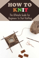 How To Knit: The Ultimate Guide For Beginners To Start Knitting: Guide To Knitting B09CGBM91W Book Cover
