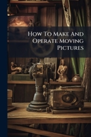 How To Make And Operate Moving Pictures: A Complete Practical Guide To The Taking And Projecting Of Cinematograph Pictures... 1247533735 Book Cover