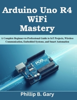 Arduino Uno R4 WiFi Mastery: A Complete Beginner-to-Professional Guide to IoT Projects, Wireless Communication, Embedded Systems, and Smart Automation (Practical Tech Companion) B0H2VQ5G5K Book Cover