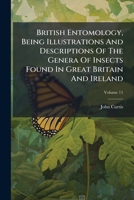 British Entomology, Being Illustrations And Descriptions Of The Genera Of Insects Found In Great Britain And Ireland, Volume 15 1245618504 Book Cover