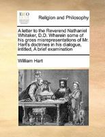 A letter to the Reverend Nathaniel Whitaker, D.D. Wherein some of his gross misrepresentations of Mr. Hart's doctrines in his dialogue, intitled, A brief examination 1171444028 Book Cover