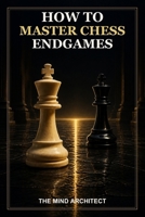 How to Master Chess Endgames: Essential Techniques, Practical Plans, and Model Positions for Winning and Saving Endgames (The Mind Architect Mastery Series) B0HF1NJZ3R Book Cover