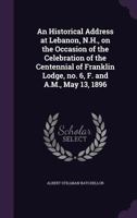 An Historical Address at Lebanon, N.H., on the Occasion of the Celebration of the Centennial of Franklin Lodge, No. 6, F. and A.M., May 13, 1896 1355880807 Book Cover