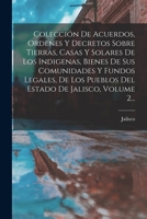 Colección De Acuerdos, Ordenes Y Decretos Sobre Tierras, Casas Y Solares De Los Indigenas, Bienes De Sus Comunidades Y Fundos Legales, De Los Pueblos ... De Jalisco, Volume 2... 1019335823 Book Cover
