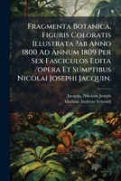 Fragmenta Botanica, Figuris Coloratis Illustrata ?ab Anno 1800 Ad Annum 1809 Per Sex Fasciculos Edita /opera Et Sumptibus Nicolai Josephi Jacquin. 1247907333 Book Cover