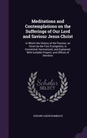 Meditations and Contemplations on the Sufferings of Our Lord and Saviour Jesus Christ: In Which the History of the Passion, as Given by the Four Evangelists, Is Connected, Harmonized, and Explained; W 1347456465 Book Cover