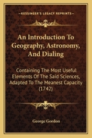 An Introduction To Geography, Astronomy, And Dialing: Containing The Most Useful Elements Of The Said Sciences, Adapted To The Meanest Capacity 1165930331 Book Cover