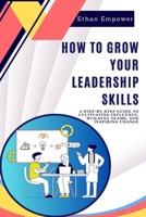 How to Grow Your Leadership Skills: A Step-by-Step Guide to Cultivating Influence, Building Teams, and Inspiring Change B0CWPKJ4V5 Book Cover