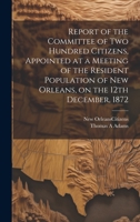 Report of the Committee of Two Hundred Citizens, Appointed at a Meeting of the Resident Population of New Orleans, on the 12th December, 1872 1020507462 Book Cover