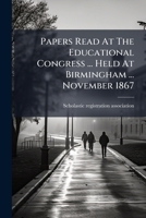 Papers Read at the Educational Congress ... Held at Birmingham ... November 1867 1273251172 Book Cover