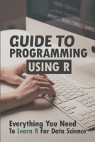 Guide To Programming Using R: Everything You Need To Learn R For Data Science: R Language Basics B09CGBM86S Book Cover