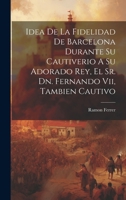 Idea De La Fidelidad De Barcelona Durante Su Cautiverio A Su Adorado Rey, El Sr. Dn. Fernando Vii, Tambien Cautivo 1019736712 Book Cover