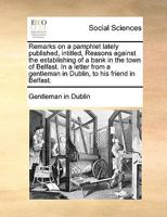 Remarks on a pamphlet lately published, intitled, Reasons against the establishing of a bank in the town of Belfast. In a letter from a gentleman in Dublin, to his friend in Belfast. 1170762271 Book Cover