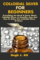 Colloidal Silver For Beginners: Everything You Need To Know About Colloidal Silver, Its Benefits, Uses And How To Make Your Colloidal Silver At Home B086B5QDXP Book Cover