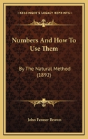 Numbers, and How to Use Them: By the Natural Method: A Complete, Practical Arithmetic, for Self-Help and for Schools Other Than the Primary 143706535X Book Cover
