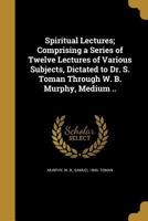 Spiritual Lectures; Comprising a Series of Twelve Lectures of Various Subjects, Dictated to Dr. S. Toman Through W. B. Murphy, Medium .. 1363826360 Book Cover