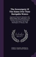 The Sovereignty Of The States Over Their Navigable Waters: Argument Of Daniel D. Barnard, In The Albany Bridge Case, Submitted To The Supreme Court Of ... The City Of Washington, In February, 1860... 3337818080 Book Cover
