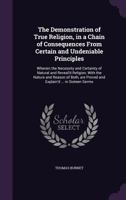 The Demonstration of True Religion, in a Chain of Consequences from Certain and Undeniable Principles: Wherein the Necessity and Certainty of Natural and Reveal'd Religion, with the Nature and Reason  1178169456 Book Cover