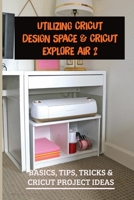Utilizing Cricut Design Space & Cricut Explore Air 2: Basics, Tips, Tricks & Cricut Project Ideas: Installing Cricut Design Space On Pc And Ios Devices B09CH25CJ5 Book Cover