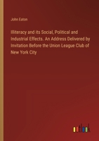 Illiteracy and its Social, Political and Industrial Effects. An Address Delivered by Invitation Before the Union League Club of New York City 3385311578 Book Cover