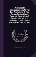 Discourse In Commemoration Of The Life And Labors Of Rev. George Cooper Gregg, Pastor Of Salem Church, Sumter District, S. C., Delivered In Said Churc 1348181966 Book Cover