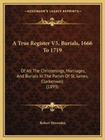 A True Register V5, Burials, 1666 To 1719: Of All The Christenings, Marriages, And Burials In The Parish Of St. James, Clarkenwell 1120134226 Book Cover