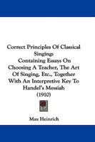 Correct Principles Of Classical Singing: Containing Essays On Choosing A Teacher, The Art Of Singing, Etc., Together With An Interpretive Key To Handel's Messiah 1104112981 Book Cover