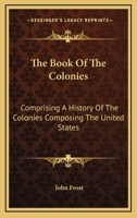 The Book of the Colonies, Comprising a History of the Colonies Composing the United States, from the Discovery in the Tenth Century Until the Commencement of the Revolutionary War 1533315612 Book Cover