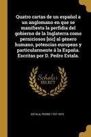 Quatro cartas de un espa�ol a un anglomano en que se manifiesta la perfidia del gobierno de la Inglaterra como perniciosos [sic] al g�nero humano, potencias europeas y particularmente � la Espa�a. Esc 0274578603 Book Cover