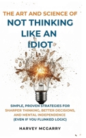 The Art And Science of Not Thinking Like an Idiot: Simple, Proven Strategies for Sharper Thinking, Better Decisions, and Mental Independence (Even If You Flunked Logic) B0GDJ4HKB1 Book Cover