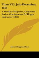 Titan V23, July-December, 1856: A Monthly Magazine, Conjoined Series, Continuation Of Hogg's Instructor 1165165333 Book Cover