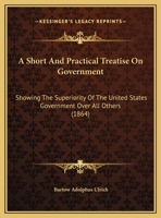 A Short And Practical Treatise On Government: Showing The Superiority Of The United States Government Over All Others 116525039X Book Cover