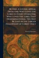 Be One: A Loving Appeal From One Who Loves the Lord to Every Other One Who Loves the Lord, That Denominational Ties May Be Lost in the Larger Fellowship of Christ Only 1025302206 Book Cover