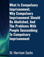 What Is Compulsory Imprisonment, Why Compulsory Imprisonment Should Be Abolished, And The Problems With People Succumbing To Compulsory Imprisonment 1257786687 Book Cover