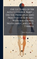 The Lectures of Sir Astley Cooper, Bart ... On the Principles and Practice of Surgery, With Additional Notes and Cases, by F. Tyrrell 102377822X Book Cover