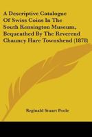 A Descriptive Catalogue of the Swiss Coins in the South Kensington Museum, Bequeathed by the Reverend Chauncy Hare Townshend 1344757227 Book Cover