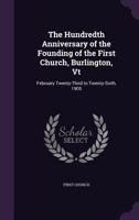 The Hundredth Anniversary of the Founding of the First Church, Burlington, Vt: February Twenty-Third to Twenty-Sixth, 1905 1358659524 Book Cover