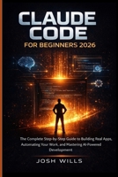 CLAUDE CODE FOR BEGINNERS 2026: The Complete Step-by-Step Guide to Building Real Apps, Automating Your Work and Mastering AI-Powered Development B0GXHK9SP5 Book Cover