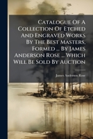 Catalogue Of A Collection Of Etched And Engraved Works By The Best Masters, Formed ... By James Anderson Rose ... Which Will Be Sold By Auction... 1279061227 Book Cover