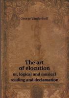 The Art of Elocution: Or, Logical and Musical Reading and Declamation. with an Appendix Containing a Copious Practice in Oratorical, Poetical, and Dramatic Reading and Recitation; The Whole Forming a  1104783614 Book Cover
