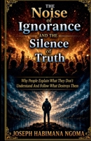 The Noise Of Ignorance And The Silence Of Truth Why People Explain What They Don't Understand And Follow What Destroys Them B0H336ZLS5 Book Cover