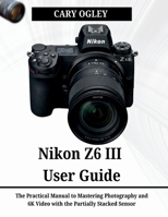 Nikon Z6 III User Guide: The Practical Manual to Mastering Photography and 6K Video with the Partially Stacked Sensor B0H262QHV3 Book Cover