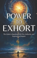 Power to Exhort: The Guide to Speaking With Fire, Authority, and Supernatural Impact (The Pathway To Powerful Prayer) B0FQJBQDGX Book Cover