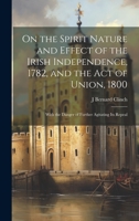 On the Spirit Nature and Effect of the Irish Independence, 1782, and the Act of Union, 1800: With the Danger of Further Agitating Its Repeal 1020370491 Book Cover