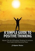A Simple Guide to Positive Thinking: Mastering the Art of Positive Thinking to Achieve Your Goals and Overcome Fears 099771770X Book Cover