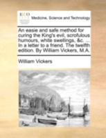 An easie and safe method for curing the King's evil, scrofulous humours, white swellings, &c. ... In a letter to a friend. The twelfth edition. By William Vickers, M.A. 1140741373 Book Cover